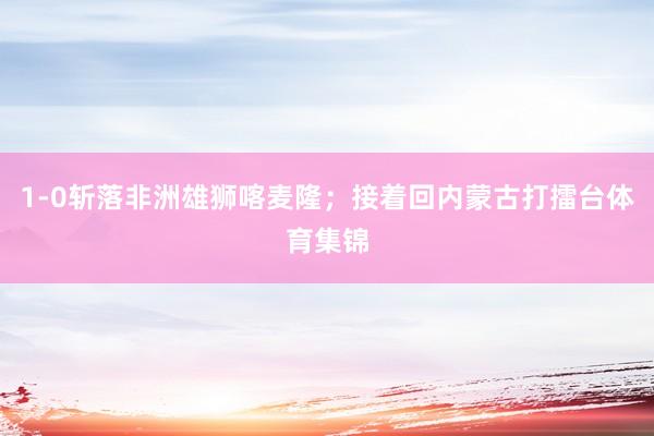 1-0斩落非洲雄狮喀麦隆；接着回内蒙古打擂台体育集锦