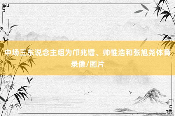 中场三东说念主组为邝兆镭、帅惟浩和张旭尧体育录像/图片