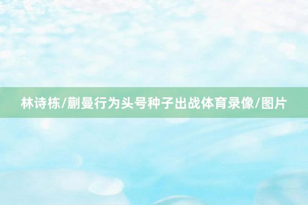 林诗栋/蒯曼行为头号种子出战体育录像/图片