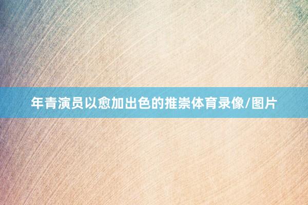 年青演员以愈加出色的推崇体育录像/图片