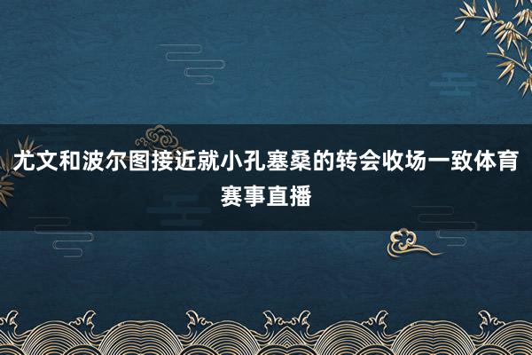 尤文和波尔图接近就小孔塞桑的转会收场一致体育赛事直播