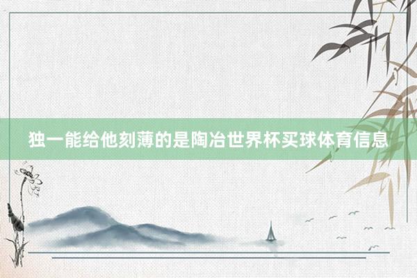 独一能给他刻薄的是陶冶世界杯买球体育信息