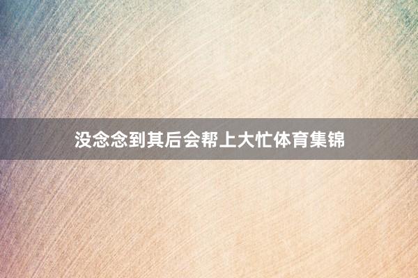 没念念到其后会帮上大忙体育集锦