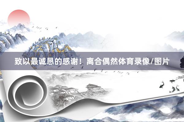 致以最诚恳的感谢！离合偶然体育录像/图片