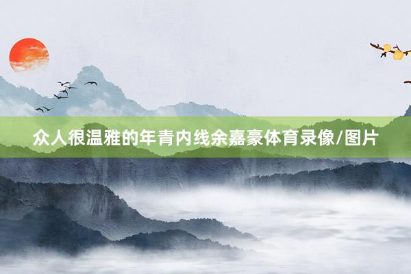 众人很温雅的年青内线余嘉豪体育录像/图片