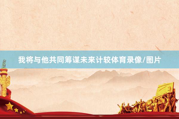 我将与他共同筹谋未来计较体育录像/图片