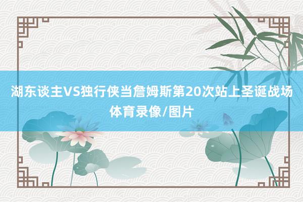 湖东谈主VS独行侠当詹姆斯第20次站上圣诞战场体育录像/图片
