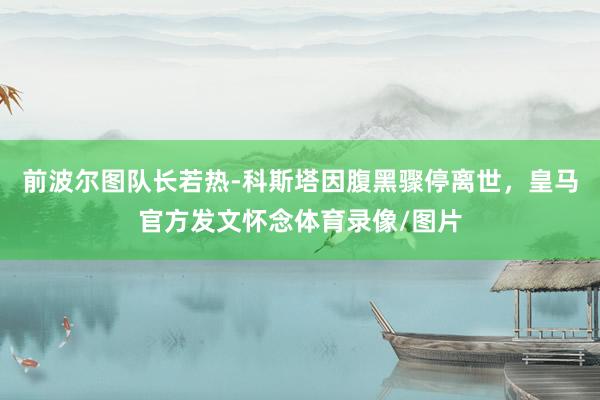 前波尔图队长若热-科斯塔因腹黑骤停离世，皇马官方发文怀念体育录像/图片
