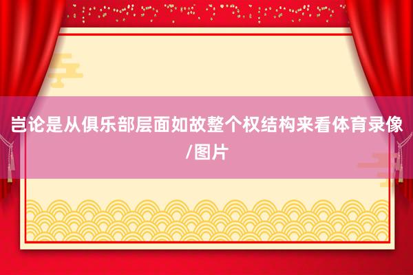 岂论是从俱乐部层面如故整个权结构来看体育录像/图片