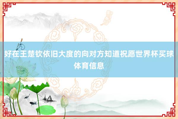 好在王楚钦依旧大度的向对方知道祝愿世界杯买球体育信息