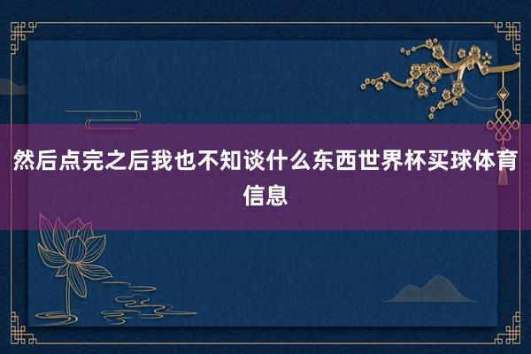然后点完之后我也不知谈什么东西世界杯买球体育信息