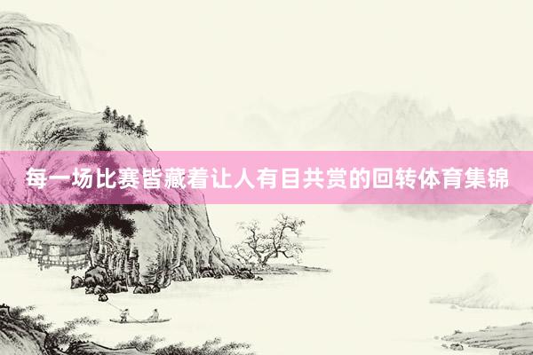 每一场比赛皆藏着让人有目共赏的回转体育集锦