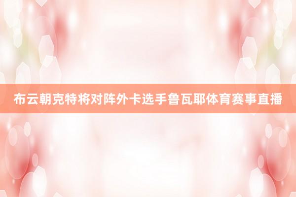 布云朝克特将对阵外卡选手鲁瓦耶体育赛事直播
