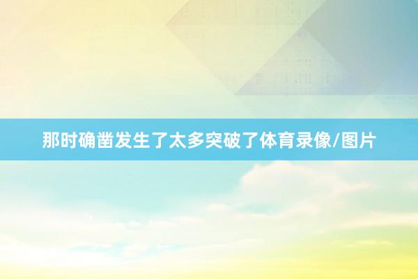那时确凿发生了太多突破了体育录像/图片