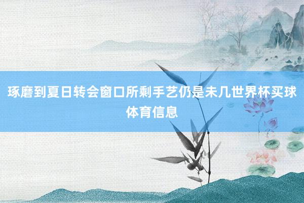 琢磨到夏日转会窗口所剩手艺仍是未几世界杯买球体育信息