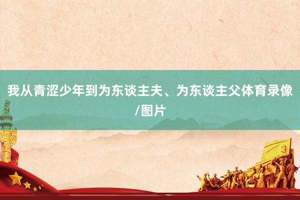 我从青涩少年到为东谈主夫、为东谈主父体育录像/图片