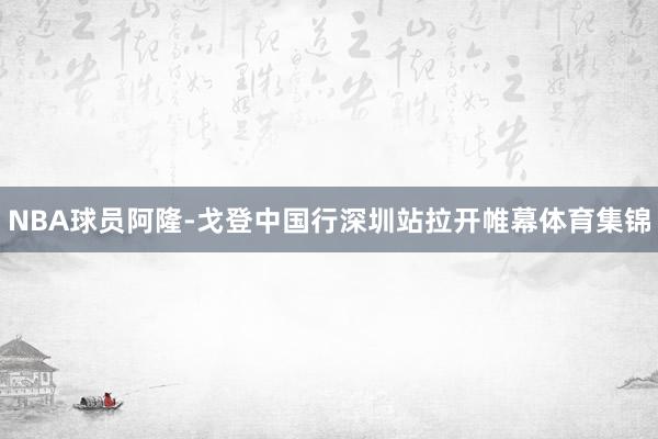 NBA球员阿隆-戈登中国行深圳站拉开帷幕体育集锦
