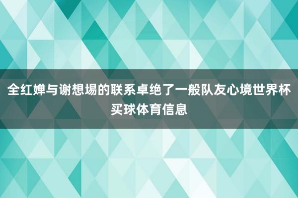 全红婵与谢想埸的联系卓绝了一般队友心境世界杯买球体育信息