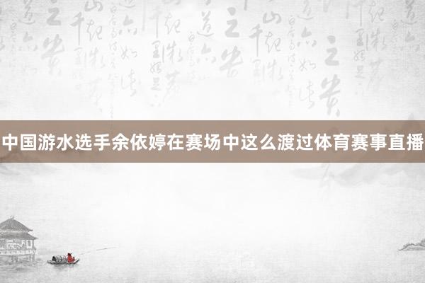 中国游水选手余依婷在赛场中这么渡过体育赛事直播