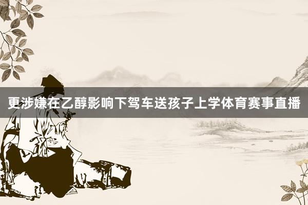 更涉嫌在乙醇影响下驾车送孩子上学体育赛事直播
