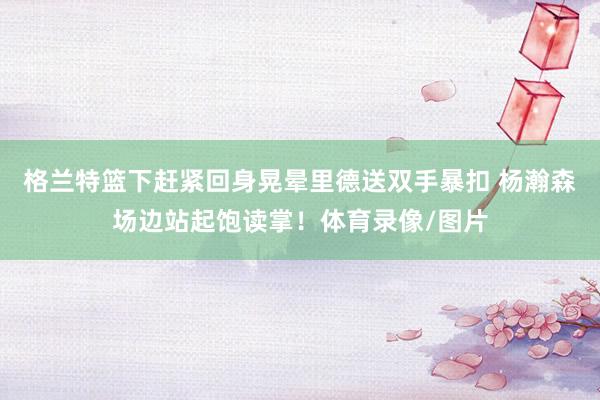 格兰特篮下赶紧回身晃晕里德送双手暴扣 杨瀚森场边站起饱读掌!体育录像/图片