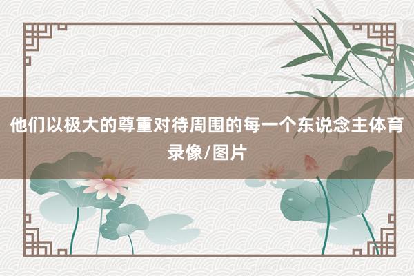 他们以极大的尊重对待周围的每一个东说念主体育录像/图片