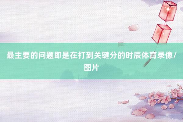 最主要的问题即是在打到关键分的时辰体育录像/图片