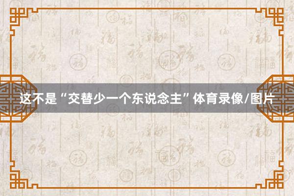 这不是“交替少一个东说念主”体育录像/图片