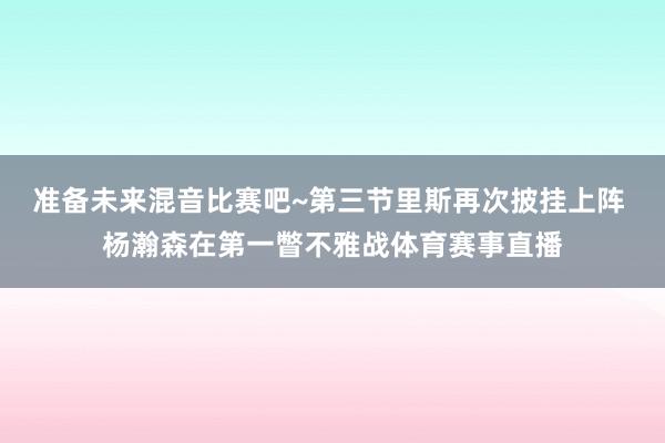 准备未来混音比赛吧~第三节里斯再次披挂上阵 杨瀚森在第一瞥不雅战体育赛事直播