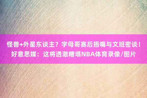 怪兽+外星东谈主？字母哥赛后捂嘴与文班密谈！好意思媒：这将透澈糟塌NBA体育录像/图片