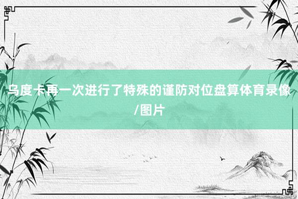乌度卡再一次进行了特殊的谨防对位盘算体育录像/图片