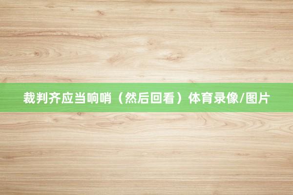 裁判齐应当响哨(然后回看)体育录像/图片