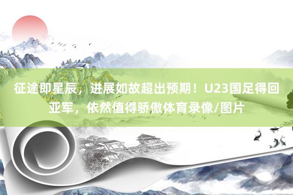 征途即星辰，进展如故超出预期！U23国足得回亚军，依然值得骄傲体育录像/图片