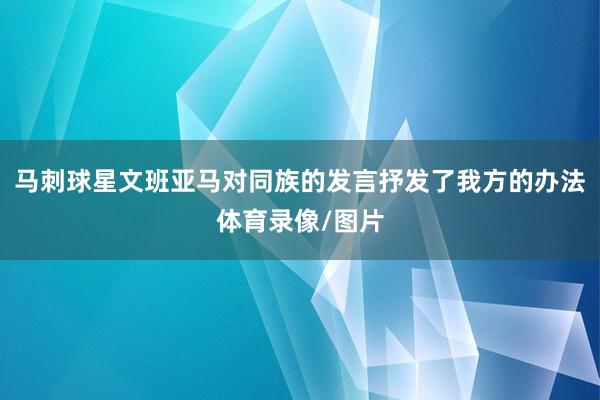 马刺球星文班亚马对同族的发言抒发了我方的办法体育录像/图片