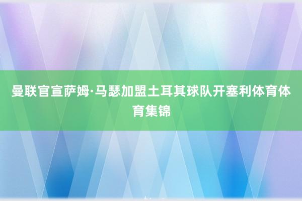 曼联官宣萨姆·马瑟加盟土耳其球队开塞利体育体育集锦