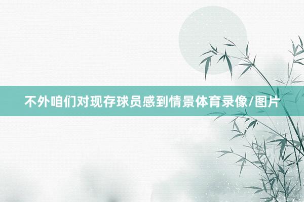 不外咱们对现存球员感到情景体育录像/图片