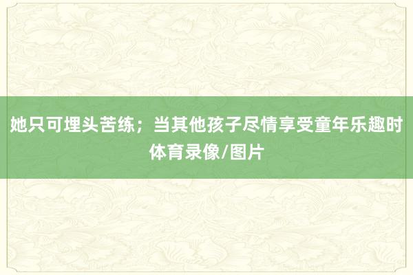 她只可埋头苦练；当其他孩子尽情享受童年乐趣时体育录像/图片