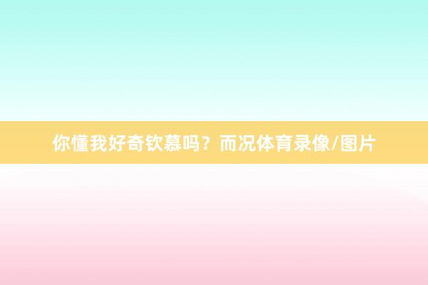 你懂我好奇钦慕吗？而况体育录像/图片