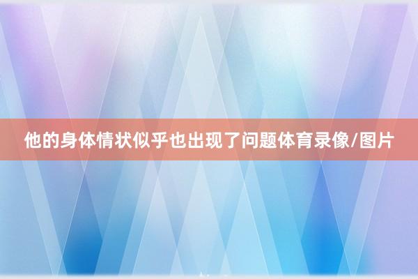他的身体情状似乎也出现了问题体育录像/图片