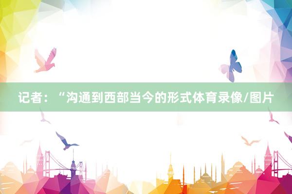 记者：“沟通到西部当今的形式体育录像/图片