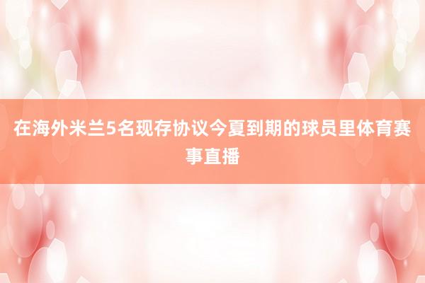 在海外米兰5名现存协议今夏到期的球员里体育赛事直播