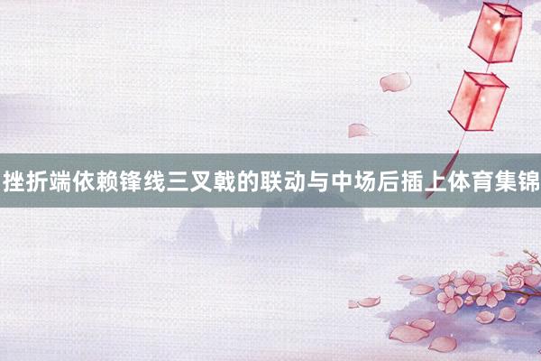 挫折端依赖锋线三叉戟的联动与中场后插上体育集锦