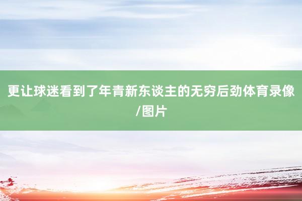 更让球迷看到了年青新东谈主的无穷后劲体育录像/图片