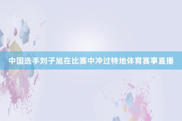 中国选手刘子旭在比赛中冲过特地体育赛事直播