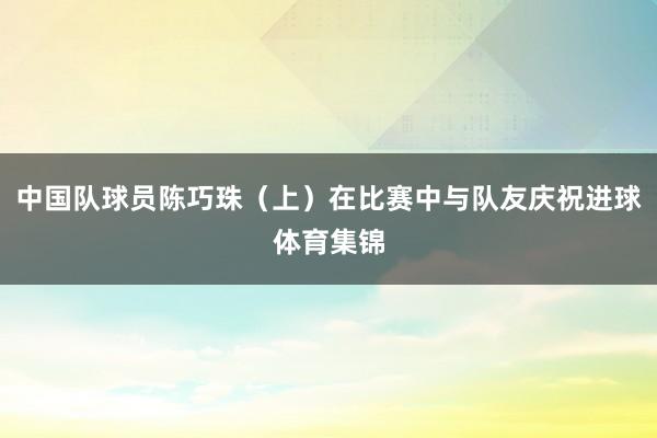 中国队球员陈巧珠（上）在比赛中与队友庆祝进球体育集锦