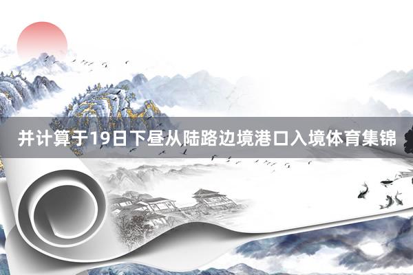 并计算于19日下昼从陆路边境港口入境体育集锦