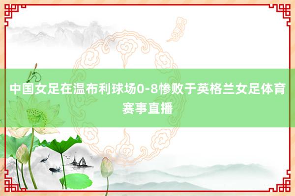 中国女足在温布利球场0-8惨败于英格兰女足体育赛事直播