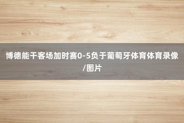 博德能干客场加时赛0-5负于葡萄牙体育体育录像/图片