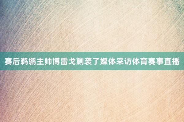 赛后鹈鹕主帅博雷戈剿袭了媒体采访体育赛事直播
