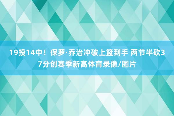 19投14中！保罗·乔治冲破上篮到手 两节半砍37分创赛季新高体育录像/图片